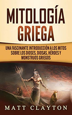 Mitología Griega : Una Fascinante Introducción a Los Mitos Sobre Los Dioses, Diosas, Héroes Y Monstruos Griegos