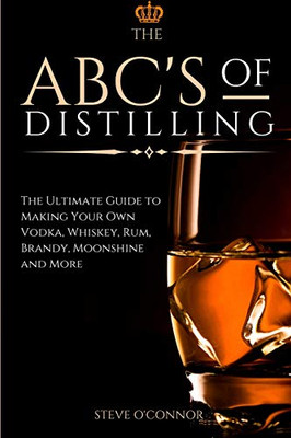 The ABC'S of Distilling : The Ultimate Guide to Making Your Own Vodka, Whiskey, Rum, Brandy, Moonshine, and More