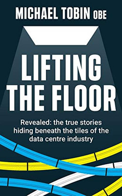Lifting The Floor : Revealed: the True Stories Hiding Beneath the Tiles of the Data Centre Industry - 9781913709006
