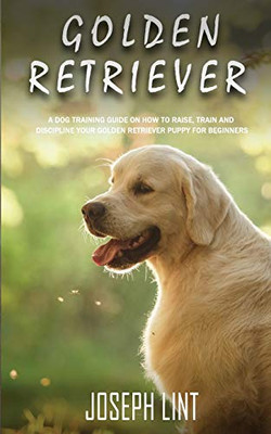Golden Retriever : A Dog Training Guide on How to Raise, Train and Discipline Your Golden Retriever Puppy for Beginners