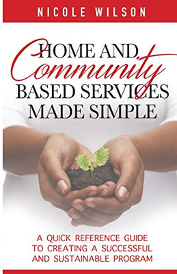 Home and Community Based Services Made Simple : A Quick Reference Guide to Creating a Successful and Sustainable Program