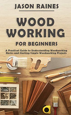 Woodworking for Beginners : A Practical Guide to Understanding Woodworking Basics and Starting Simple Woodworking Projects