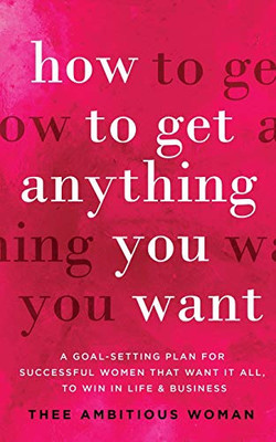 How to Get Anything You Want : A Goal-Setting Plan for Successful Women That Want It All, to Win in Life & Business: A Goal