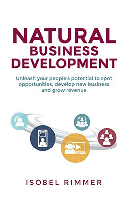 Natural Business Development : Unleash Your People's Potential to Spot Opportunities, Develop New Business and Grow Revenue