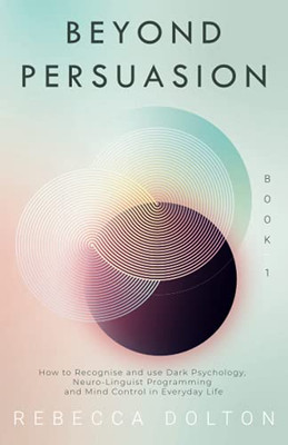 Beyond Persuasion : How to Recognise and Use Dark Psychology, Neuro-Linguistic Programming, and Mind Control in Everyday Life