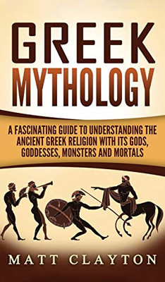 Greek Mythology : A Fascinating Guide to Understanding the Ancient Greek Religion with Its Gods, Goddesses, Monsters and Mortals