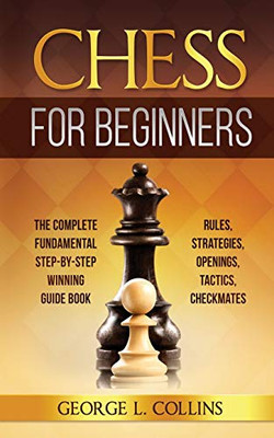 CHESS FOR BEGINNERS : The Complete Fundamental Step-By-Step Winning Guide Book. Rules, Strategies, Openings, Tactics, Checkmates