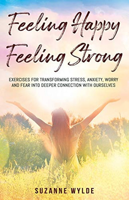 Feeling Happy, Feeling Strong : Exercises for Transforming Stress, Anxiety, Worry and Fear into Deeper Connection with Ourselves