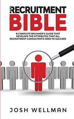 The Recruitment Bible : A Complete Beginner's Guide That Develops The Attributes That All Recruitment Consultants Need To Succeed