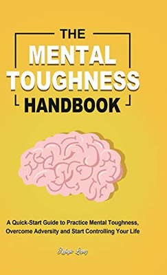 The Mental Toughness Handbook : A Quick-Start Guide to Practice Mental Toughness, Overcome Adversity and Start Controlling Your Life