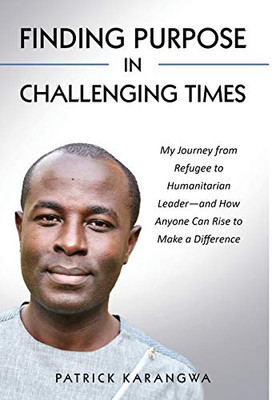 Finding Purpose in Challenging Times : My Journey from Refugee to Humanitarian Leader - and How Anyone Can Rise to Make a Difference