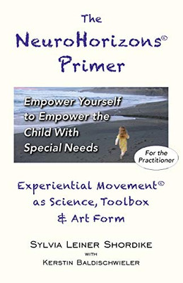 The NeuroHorizons Primer : Empower Yourself to Empower the Child with Special Needs: Experiential Movement As Science, Toolbox & Art Form