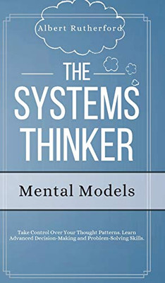 The Systems Thinker - Mental Models : Take Control Over Your Thought Patterns. Learn Advanced Decision-Making and Problem-Solving Skills.