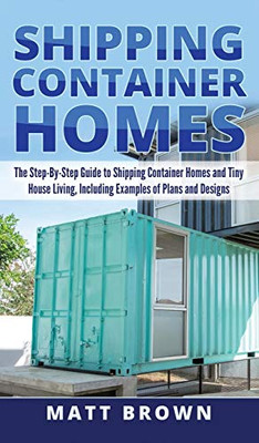 Shipping Container Homes : The Step-By-Step Guide to Shipping Container Homes and Tiny House Living, Including Examples of Plans and Designs