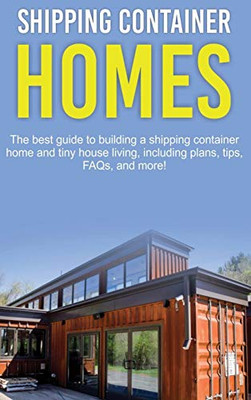 Shipping Container Homes : The Best Guide to Building a Shipping Container Home and Tiny House Living, Including Plans, Tips, FAQs, and More!
