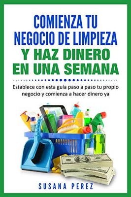 COMIENZA TU NEGOCIO DE LIMPIEZA Y HAZ DINERO EN UNA SEMANA : Establece Con Esta Guía Paso a Paso Tu Propio Negocio Y Comienza a Hacer Dinero Ya