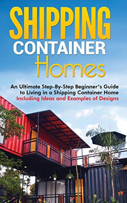 Shipping Container Homes : An Ultimate Step-By-Step Beginner's Guide to Living in a Shipping Container Home Including Ideas and Examples of Designs