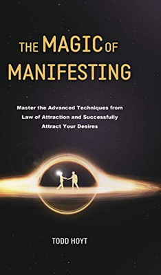 The Magic of Manifesting : Master the Advanced Techniques from Law of Attraction and Successfully Attract Your Desires Todd Hoyt (Law of Attraction)