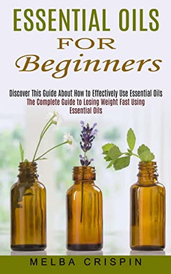 Essential Oils for Beginners: Discover This Guide About How to Effectively Use Essential Oils (The Complete Guide to Losing Weight Fast Using Essent