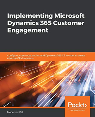 Implementing Microsoft Dynamics 365 Customer Engagement : Configure, Customize, and Extend Dynamics 365 CE in Order to Create Effective CRM Solutions