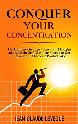 Conquer Your Concentration : The Ultimate Guide to Focus Your Thoughts and Build the Self Discipline Needed to Get Organised and Increase Productivity!