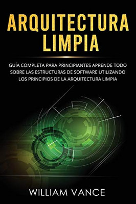 Arquitectura limpia : Guía completa para principiantes Aprende todo sobre las estructuras de software utilizando los principios de la arquitectura limpia