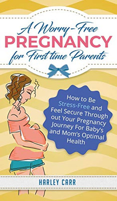 A Worry-Free Pregnancy for First Time Parents : How to Be Stress-Free and Feel Secure Throughout Your Pregnancy Journey for Baby's and Mom's Optimal Health