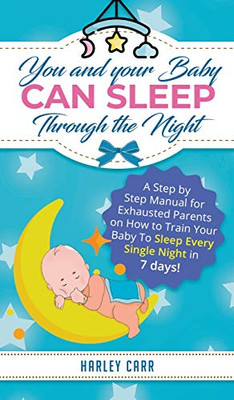 You and Your Baby Can Sleep Through the Night : A Step by Step Manual for Exhausted Parents on How to Train Your Baby to Sleep Every Single Night in 7 Days!