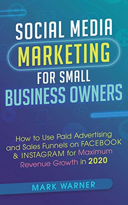 Social Media Marketing for Small Business Owners : How to Use Paid Advertising and Sales Funnels on Facebook and Instagram for Maximum Revenue Growth In 2020