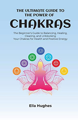 The Ultimate Guide to the Power of Chakras : The Beginner's Guide to Balancing, Healing, Clearing, and Unblocking Your Chakras for Health and Positive Energy