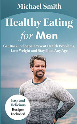 Healthy Eating for Men : Get Back in Shape, Prevent Health Problems, Lose Weight and Stay Fit at Any Age: Get Back Into Shape and Take Better Care of Yourself