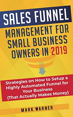 Sales Funnel Management for Small Business Owners In 2019 : Strategies on How to Setup a Highly Automated Funnel for Your Business (That Actually Makes Money)