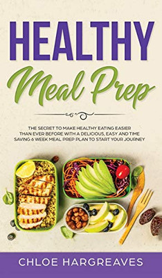 Healthy Meal Prep : The Secret to Make Healthy Eating Easier Than Ever Before with a Delicious, Easy and Time Saving 6 Week Meal Prep Plan to Start Your Journey