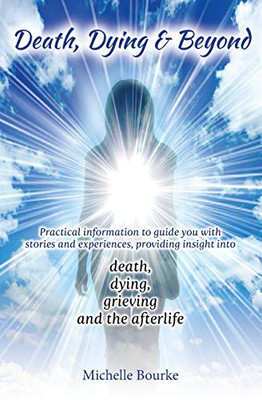 Death, Dying & Beyond : Practical Information to Guide You with Stories and Experiences, Providing Insight Into the Process of Death, Dying, Grieving and the Afterlife