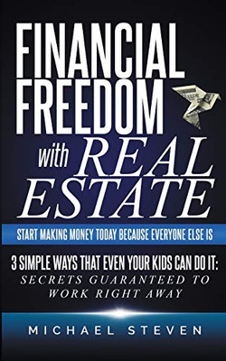 Financial Freedom With Real Estate : Start Making Money Today Because Everyone Else Is: 3 Simple Ways That Even Your Kids Can Do It: Secrets Guaranteed to Work Right Away