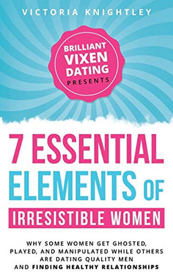 The 7 Essential Elements of Irresistible Women : Why Some Women Get Ghosted, Played, and Manipulated While Others Are Dating Quality Men and Finding Healthy Relationships
