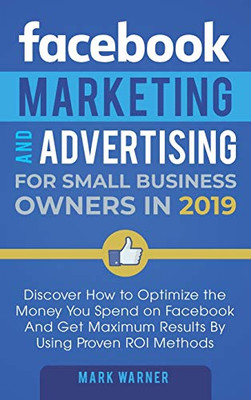 Facebook Marketing and Advertising for Small Business Owners : Discover How to Optimize the Money You Spend on Facebook And Get Maximum Results By Using Proven ROI Methods