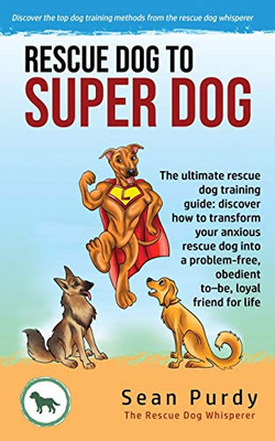 Rescue Dog To Super Dog : The Ultimate Rescue Dog Training Guide: Discover how to Transform Your Anxious Rescue Dog Into a Problem Free, Obedient To-be, Loyal Friend for Life