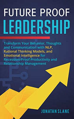 Transform Your Behavior, Thoughts and Communication with NLP, Rational Thinking Models, and Emotional Intelligence for Recession-Proof Productivity and Relationship Management