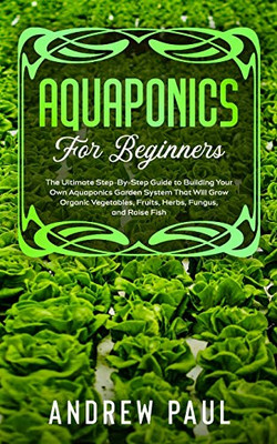 Aquaponics for Beginners : The Ultimate Step-By-Step Guide to Building Your Own Aquaponics Garden System That Will Grow Organic Vegetables, Fruits, Herbs, Fungus, and Raise Fish