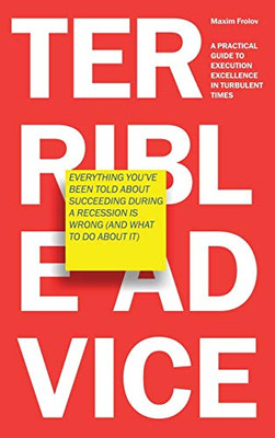 Terrible Advice : Everything You've Been Told about Succeeding During a Recession Is Wrong (And What to Do about It): A Practical Guide to Execution Excellence in Turbulent Times