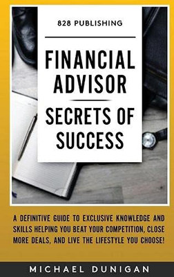 Financial Advisor Secrets of Success : A Definitive Guide to Exclusive Knowledge and Skills Helping You Beat Your Competition, Close More Deals, and Live the Lifestyle You Choose!