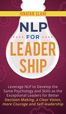 NLP for Leadership : Leverage NLP to Develop the Same Psychology and Skills as the Exceptional Leaders for Better Decision-making, a Clear Vision, More Courage and Self-leadership