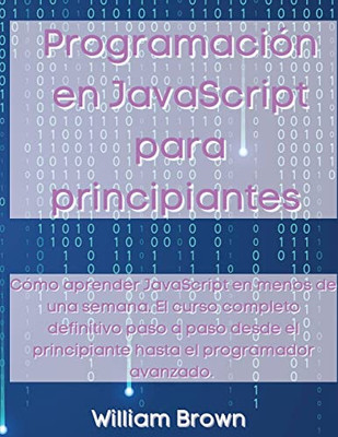 Programación en JavaScript para principiantes : Cómo aprender JavaScript en menos de una semana. El curso completo definitivo paso a paso desde el principiante hasta el programador avanzado