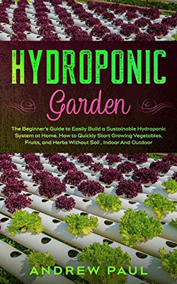 Hydroponic Garden : The Beginner's Guide to Easily Build a Sustainable Hydroponic System at Home. How to Quickly Start Growing Vegetables, Fruits, and Herbs Without Soil, Indoor And Outdoor