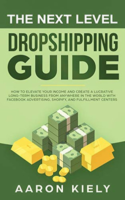 The Next Level Dropshipping Guide : How to Elevate Your Income and Create a Lucrative Long-term Business from Anywhere in the World with Facebook Advertising, Shopify, And Fulfillment Centers