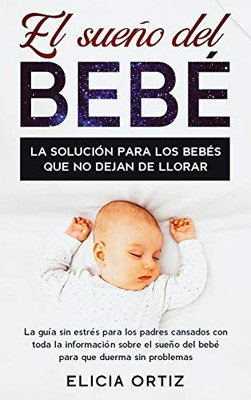 El Sueno Del Bebé : La Solución Para Los Bebés Que No Dejan De Llorar: La Guía Sin Estres Para Los Padres Cansados Con Toda La Información Sobre El Sueño Del Bebé Para Que Duerma Sin Problemas