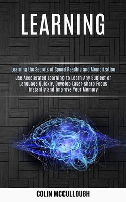Learning : Use Accelerated Learning to Learn Any Subject Or Language Quickly, Develop Laser-sharp Focus Instantly and Improve Your Memory (Learning the Secrets of Speed Reading and Memorization)