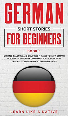 German Short Stories for Beginners Book 5 : Over 100 Dialogues and Daily Used Phrases to Learn German in Your Car. Have Fun & Grow Your Vocabulary, with Crazy Effective Language Learning Lessons