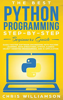 The Best Python Programming Step-By-Step Beginners Guide : Easily Master Software Engineering with Machine Learning, Data Structures, Syntax, Django Object-Oriented Programming, and AI Application